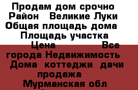 Продам дом срочно › Район ­ Великие Луки › Общая площадь дома ­ 48 › Площадь участка ­ 1 700 › Цена ­ 150 000 - Все города Недвижимость » Дома, коттеджи, дачи продажа   . Мурманская обл.,Апатиты г.